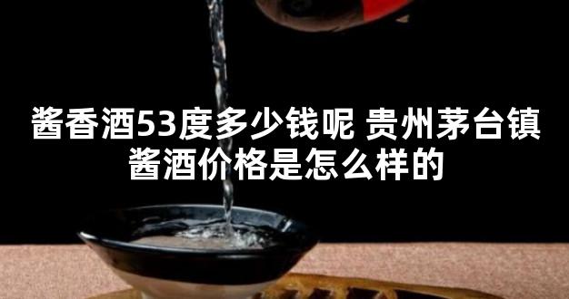 酱香酒53度多少钱呢 贵州茅台镇酱酒价格是怎么样的